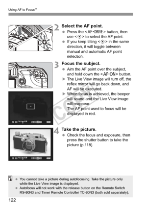 Page 122122
Using AF to FocusN
2Select the AF point.
 Press the  button, then 
use < 9> to select the AF point.
  If you keep tilting < 9> in the same 
direction, it will toggle between 
manual and automatic AF point 
selection.
3Focus the subject.
  Aim the AF point over the subject, 
and hold down the < p> button.
X The Live View image will turn off, the 
reflex mirror will go back down, and 
AF will be executed.
X When focus is achieved, the beeper 
will sound and the Live View image 
will reappear.
The AF...