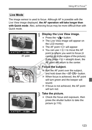 Page 123123
Using AF to FocusN
The image sensor is used to focus. Although AF is possible with the 
Live View image displayed, the AF operation will take longer than 
with Quick mode . Also, achieving focus may be more difficult than with 
Quick mode.
1Display the Live View image.
 Press the < A> button.
X The Live View image will appear on 
the LCD monitor.
  The AF point < > will appear.
  You can use < 9> to move the AF 
point to where you want to focus (it 
cannot go to the edges of the picture). 
If you...