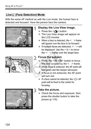 Page 124124
Using AF to FocusN
With the same AF method as with the Live mode, the human face is 
detected and focused. Have the person face the camera.
1Display the Live View image.
 Press the < A> button.
X The Live View image will appear on 
the LCD monitor.
 
When a face is detected, the  frame 
will appear over the face to be focused.
 If multiple faces are detected,  will 
be displayed. Use the <
9> to move 
the <
q> frame over the target face.
2Focus the subject.
  Press the < p> button to focus 
the face...