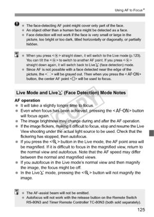 Page 125125
Using AF to FocusN
AF operation
 It will take a slightly longer time to focus.
  Even when focus has been achieved, pressing the < p> button 
will focus again.
 
The image brightness may change during and after the AF operation. If the image flickers, making it difficult to focus, stop and resume the Live 
View shooting under the actual light source to be used. Check that the 
flickering has stopped, then autofocus.
  If you press the < u> button in the Live mode, the AF point area will 
be...