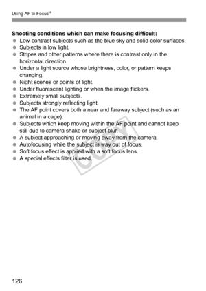 Page 126126
Using AF to FocusN
Shooting conditions which can make focusing difficult:
 Low-contrast subjects such as the  blue sky and solid-color surfaces.
  Subjects in low light.
  Stripes and other patterns where there is contrast only in the 
horizontal direction.
  Under a light source whose brightness, color, or pattern keeps 
changing.
  Night scenes or points of light.
  Under fluorescent lighting or when the image flickers.
  Extremely small subjects.
  Subjects strongly reflecting light.
  The AF...