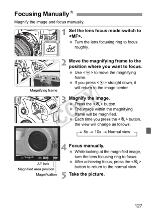 Page 127127
Magnify the image and focus manually. 
1Set the lens focus mode switch to 
.
  Turn the lens focusing ring to focus 
roughly.
2Move the magnifying frame to the 
position where you want to focus.
 Use < 9> to move the magnifying 
frame.
  If you press < 9> straight down, it 
will return to the image center.
3Magnify the image.
  Press the < u> button.
X The image within the magnifying 
frame will be magnified.
  Each time you press the  button, 
the view will change as follows:
4Focus manually....