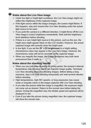 Page 129129
Notes about the Live View image Under low light or bright light conditions, the Live View image might not 
reflect the brightness of the captured image.
  If the light source within the image changes, the screen might flicker. If 
this happens, stop and resume the Live  View shooting under the actual 
light source to be used.
  If you point the camera in a different direction, it might throw off the Live 
View image’s correct brightness momentarily. Wait until the brightness 
level stabilizes before...