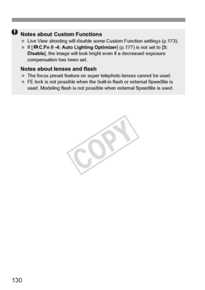 Page 130130
Notes about Custom Functions Live View shooting will disable some  Custom Function settings (p.173).
  If [8 C.Fn II -4: Auto Lighting Optimizer ] (p.177) is not set to [3: 
Disable ], the image will look bright even if a decreased exposure 
compensation has been set.
Notes about lenses and flash  The focus preset feature on super  telephoto lenses cannot be used.
  FE lock is not possible when the built-in flash or external Speedlite is 
used. Modeling flash is not possible when external Speedlite...