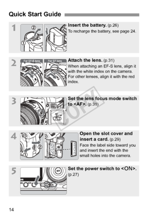 Page 1414
Quick Start Guide
1Insert the battery. (p.26)
To recharge the battery, see page 24.
2Attach the lens. (p.31)
When attaching an EF-S lens, align it 
with the white index on the camera. 
For other lenses, align it with the red 
index.
3Set the lens focus mode switch 
to .
 (p.31)
4Open the slot cover and 
insert a card.
 (p.29)
Face the label side toward you 
and insert the end with the 
small holes into the camera.
5Set the power switch to < 1>. 
(p.27)
For EF lens

