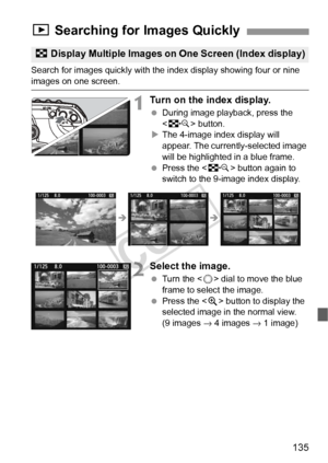 Page 135135
Search for images quickly with the index display showing four or nine 
images on one screen.
1Turn on the index display.
 During image playback, press the 
 button.
X The 4-image index display will 
appear. The currently-selected image 
will be highlighted in a blue frame.
  Press the < I> button again to 
switch to the 9-image index display.
2Select the image.
  Turn the < 5> dial to move the blue 
frame to select the image.
  Press the < u> button to display the 
selected image in the normal view....