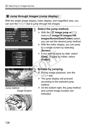 Page 136136
x Searching for Images Quickly
With the single image display, index  display, and magnified view, you can turn the  dial to jump through the images.
1Select the jump method.
 With the [ 4 Image jump w/ 6] 
menu’s [ 1 image/10 images/100 
images/Screen/Date/Folder ] option, 
you can set the desired jump method.
  With the index display, you can jump 
by a single screen by selecting 
[Screen ].
  If you want to jump by date, select 
[Date ]. To jump by folder, select 
[Folder ].
2Browse by jumping....