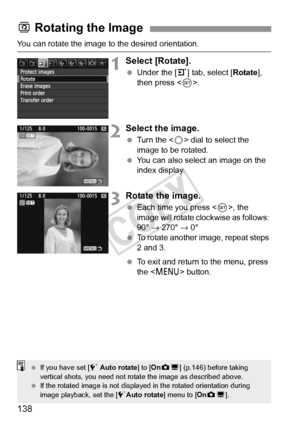 Page 138138
You can rotate the image to the desired orientation.
1Select [Rotate].
 Under the [3] tab, select [Rotate ], 
then press < 0>.
2Select the image.
  Turn the < 5> dial to select the 
image to be rotated.
  You can also select an image on the 
index display.
3Rotate the image.
 Each time you press , the 
image will rotate clockwise as follows: 
90°  → 270°  → 0°
  To rotate another image, repeat steps 
2 and 3.
  To exit and return to the menu, press 
the < M > button.
b Rotating the Image
  If you...