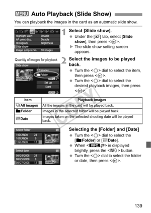 Page 139139
You can playback the images in the card as an automatic slide show.
1Select [Slide show].
 Under the [4] tab, select [ Slide 
show ], then press < 0>.
X The slide show setting screen 
appears.
2Select the images to be played 
back.
  Turn the < 5> dial to select the item, 
then press < 0>.
  Turn the < 5> dial to select the 
desired playback images, then press 
< 0 >.
Selecting the [Folder] and [Date]
  Turn the < 5> dial to select the 
[n Folder ] or [iDate ].
  When < z > is displayed 
brightly,...