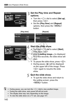 Page 140140
3 Auto Playback (Slide Show)
 3Set the Play time and Repeat 
options.
 Turn the < 5> dial to select [ Set up], 
then press < 0>.
  Set the [ Play time ] and [Repeat ] 
options, then press the < M> 
button.
4Start the slide show.
  Turn the < 5> dial to select [ Start], 
then press < 0>
X After [ Loading image... ] is displayed 
for a few seconds, the slide show will 
start.
  To pause the slide show, press < 0>.
  During pause, [ ]  will be displayed 
on the upper left of the image. Press 
< 0 >...