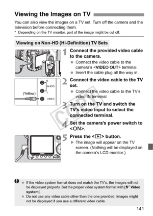 Page 141141
You can also view the images on a TV set. Turn off the camera and the 
television before connecting them.
* Depending on the TV monitor, part of the image might be cut off.
1Connect the provided video cable 
to the camera.
 Connect the video cable to the 
camera’s < VIDEO OUT > terminal. 
  Insert the cable plug all the way in.
2Connect the video cable to the TV 
set.
 Connect the video cable to the TV’s 
video IN terminal.
3Turn on the TV and switch the 
TV’s video input to select the 
connected...