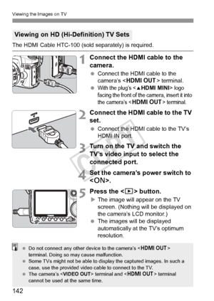 Page 142142
Viewing the Images on TV
The HDMI Cable HTC-100 (sold separately) is required.
1Connect the HDMI cable to the 
camera.
 Connect the HDMI cable to the 
camera’s < D > terminal.
 
With the plug’s  logo 
facing the front of the camera, insert it into 
the camera’s <
D> terminal.
2Connect the HDMI cable to the TV 
set.
  Connect the HDMI cable to the TV’s 
HDMI IN port.
3Turn on the TV and switch the 
TV’s video input to select the 
connected port.
4Set the camera’s power switch to 
.
5Press the...