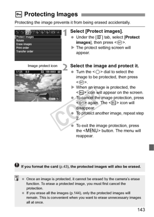 Page 143143
Protecting the image prevents it from being erased accidentally.
1Select [Protect images].
 Under the [3] tab, select [ Protect 
images], then press < 0>.
X The protect setting screen will 
appear.
2Select the image and protect it.
  Turn the < 5> dial to select the 
image to be protected, then press 
< 0 >.
X When an image is protected, the 
 icon will appear on the screen.
  To cancel the image protection, press 
 again. The < K> icon will 
disappear.
  To protect another image, repeat step 
2....