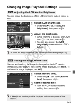 Page 145145
You can adjust the brightness of the LCD monitor to make it easier to 
read.
1Select [LCD brightness].
 Under the [6 ] tab, select [LCD 
brightness ], then press < 0>.
2Adjust the brightness.
  While referring to the gray chart, turn 
the < 5> dial, then press .
  You can also display the [ LCD 
brightness ] screen with the < B> 
button.
You can set how long the image is displayed on the LCD monitor 
immediately after capture. To keep the image displayed, set [ Hold]. To 
not have the image...