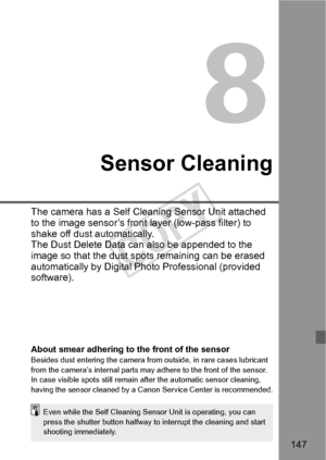 Page 147147
8
Sensor Cleaning
The camera has a Self Cleaning Sensor Unit attached 
to the image sensor’s front layer (low-pass filter) to 
shake off dust automatically.
The Dust Delete Data can also be appended to the 
image so that the dust spots remaining can be erased 
automatically by Digital Photo Professional (provided 
software).
About smear adhering to the front of the sensorBesides dust entering the camera from outside, in rare cases lubricant 
from the camera’s internal parts may adhere to the front of...