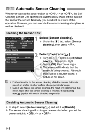 Page 148148
Whenever you set the power switch to  or , the Self 
Cleaning Sensor Unit operates to aut omatically shake off the dust on 
the front of the sensor. Normally, you need not be aware of this 
operation. However, you can execute t he sensor cleaning at anytime as 
well as disable it.
1Select [Sensor cleaning].
 Under the [6 ] tab, select [Sensor 
cleaning ], then press < 0>.
2Select [Clean now f].
 Turn the < 5> dial to select [ Clean 
now f], then press < 0>.
  Select [ OK], then press < 0>.
X The...