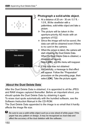 Page 150150
3 Appending Dust Delete Data N
3Photograph a solid-white object.
 At a distance of 20 cm - 30 cm / 0.7 ft. - 
1.0 ft., fill the viewfinder with a 
patternless, solid-white object and take a 
picture.
XThe picture will be taken in the 
aperture-priority AE mode with an 
aperture of f/22.
  Since the image will not be saved, the 
data can still be obtained even if there 
is no card in the camera.
X
When the picture is taken, the camera will 
start obtaining the Dust Delete Data. 
When the Dust Delete...