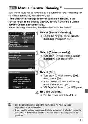 Page 151151
Dust which could not be removed by the automatic sensor cleaning can 
be removed manually with a blower, etc.
The surface of the image sensor is extremely delicate. If the 
sensor needs to be cleaned directly, having it done by a Canon 
Service Center is recommended.
Before cleaning the sensor, detach the lens from the camera.
1Select [Sensor cleaning].
  Under the [6 ] tab, select [Sensor 
cleaning ], then press < 0>.
2Select [Clean manually].
  Turn the < 5> dial to select [ Clean 
manually ], then...