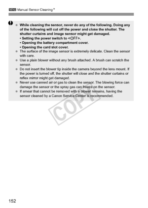 Page 152152
3 Manual Sensor Cleaning N
 While cleaning the sensor, never do any of the following. Doing any 
of the following will cut off the power and close the shutter. The 
shutter curtains and image sensor might get damaged.
• Setting the power switch to < 2>.
• Opening the battery compartment cover.
• Opening the card slot cover.
  The surface of the image sensor is  extremely delicate. Clean the sensor 
with care.
  Use a plain blower without any brush  attached. A brush can scratch the 
sensor.
  Do not...