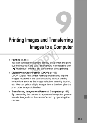 Page 153153
9
Printing Images and Transferring
Images to a Computer
  Printing  (p.154)
You can connect the camera directly to a printer and print 
out the images in the card. The camera is compatible with 
“ w PictBridge” which is the standard for direct printing.
  Digital Print Order Format (DPOF)  (p.163)
DPOF (Digital Print Order Format) enables you to print 
images recorded in the card according to your printing 
instructions such as the image selection, quantity to print, 
etc. You can print multiple...