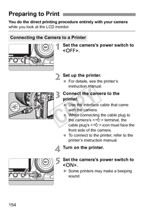 Page 154154
You do the direct printing procedure entirely with your camera while you look at the LCD monitor.
1Set the camera’s power switch to 
.
2Set up the printer.
 For details, see the printer’s 
instruction manual.
3Connect the camera to the 
printer.
 Use the interface cable that came 
with the camera.
  When connecting the cable plug to 
the camera’s < D> terminal, the 
cable plug’s < D> icon must face the 
front side of the camera.
  To connect to the printer, refer to the 
printer’s instruction...