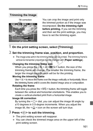 Page 161161
wPrinting
You can crop the image and print only 
the trimmed portion as if the image was 
recomposed. Do the trimming right 
before printing.  If you set the trimming 
and then set the print settings, you may 
have to set the trimming again.
1 On the print setting screen, select [Trimming].
2 Set the trimming frame size, position, and proportion.
 The image area within the trimming frame will be printed. The trimming frame’s 
vertical-to-horizontal proportion can be changed with [Paper settings]....