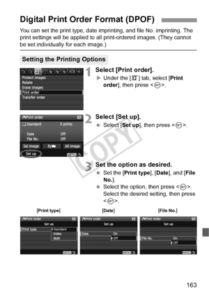 Page 163163
You can set the print type, date imprinting, and file No. imprinting. The 
print settings will be applied to all print-ordered images. (They cannot 
be set individually for each image.)
1Select [Print order].
XUnder the [3] tab, select [ Print 
order ], then press < 0>.
2Select [Set up].
  Select [ Set up], then press < 0>.
3Set the option as desired.
  Set the [ Print type ], [Date ], and [ File 
No. ].
  Select the option, then press . 
Select the desired setting, then press 
< 0 >.
Digital Print...