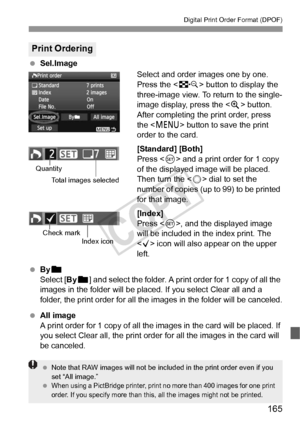 Page 165165
Digital Print Order Format (DPOF)
 Sel.Image
Select and order images one by one.
Press the  button to display the 
three-image view. To return to the single-
image display, press the < u> button.
After completing the print order, press 
the < M > button to save the print 
order to the card.
[Standard] [Both]
Press < 0> and a print order for 1 copy 
of the displayed image will be placed. 
Then turn the < 5> dial to set the 
number of copies (up to 99) to be printed 
for that image. 
[Index]
Press <...