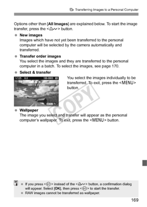 Page 169169
d Transferring Images to a Personal Computer
Options other than [ All Images] are explained below. To start the image 
transfer, press the < l> button.
  New images
Images which have not yet been transferred to the personal 
computer will be selected by the camera automatically and 
transferred.
  Transfer order images
You select the images and they are transferred to the personal 
computer in a batch. To select the images, see page 170.
  Select & transfer
You select the images individually to be...