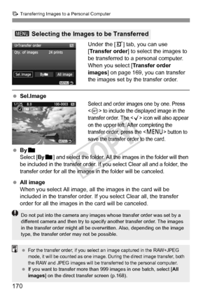 Page 170170
d Transferring Images to a Personal Computer
Under the [ 3] tab, you can use 
[Transfer order ] to select the images to 
be transferred to a personal computer.
When you select [ Transfer order 
images] on page 169, you can transfer 
the images set by the transfer order.
  Sel.Image
Select and order images one by one. Press 
<
0> to include the displayed image in the 
transfer order. The  icon will also appear 
on the upper left. After completing the 
transfer order, press the <
M> button to 
save the...