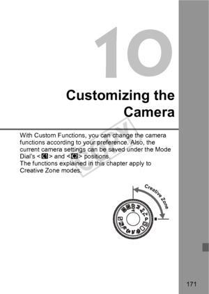 Page 171171
10
Customizing theCamera
With Custom Functions, you can change the camera 
functions according to your preference. Also, the 
current camera settings can be saved under the Mode 
Dial’s  and < x> positions.
The functions explained in this chapter apply to 
Creative Zone modes.
Creative Zone
COPY  