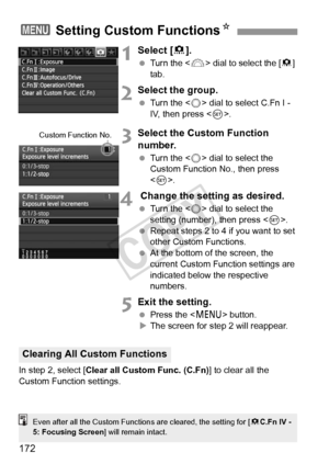 Page 172172
1Select [8].
  Turn the < 6> dial to select the [ 8] 
tab.
2Select the group.
  Turn the < 5> dial to select C.Fn I - 
IV, then press .
3Select the Custom Function 
number.
 Turn the < 5> dial to select the 
Custom Function No., then press 
< 0 >.
4 Change the setting as desired.
  Turn the < 5> dial to select the 
setting (number), then press < 0>.
  Repeat steps 2 to 4 if you want to set 
other Custom Functions.
  At the bottom of the screen, the 
current Custom Function settings are 
indicated...