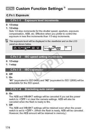 Page 174174
3 Custom Function SettingsN
C.Fn I: Exposure
C.Fn I -1     Exposure level increments
0: 1/3-stop
1: 1/2-stop
Sets 1/2-stop increments for the shutter speed, aperture, exposure 
compensation, AEB, etc. Effective when you prefer to control the 
exposure in less fine increments than 1/3-stop increments.
C.Fn I -2     ISO speed setting increments
0: 1/3-stop
1: 1-stop
C.Fn I -3     ISO expansion
0: Off
1: On
“H1 ” (equivalent to ISO 6400) and “H2 ” (equivalent to ISO 12800) will be 
selectable for the...