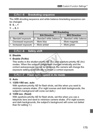 Page 175175
3 Custom Function Settings N
C.Fn I -5     Bracketing sequence
The AEB shooting sequence and white balance bracketing sequence can 
be changed.
0: 0, -, +
1: -, 0, +
C.Fn I -6     Safety shift
0: Disable
1: Enable (Tv/Av)
This works in the shutter-priority AE (Tv) and aperture-priority AE (Av) 
modes. When the subject’s brightness changes erratically and the 
correct autoexposure cannot be obtained, the camera will change the 
exposure setting automatically to obtain a correct exposure.
C.Fn I -7...