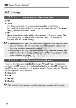 Page 176176
3 Custom Function Settings N
C.Fn II: Image
C.Fn II -1     Long exposure noise reduction
0: Off
1: Auto
For 1 sec. or longer exposures, noise reduction is performed 
automatically if noise typical of long exposures is detected. This [ Auto] 
setting is effective in most cases.
2: On
Noise reduction is performed for all exposures of 1 sec. or longer. The 
[On ] setting may be effective for noise that cannot be detected or 
reduced with the [ Auto] setting.
C.Fn II -2     High ISO speed noise...