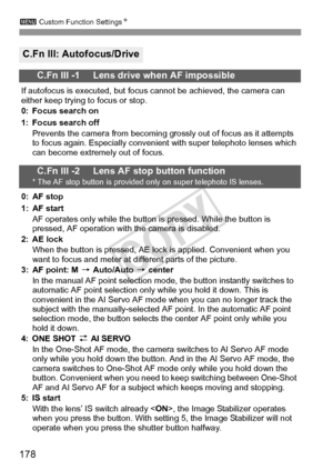 Page 178178
3 Custom Function Settings N
C.Fn III: Autofocus/Drive
C.Fn III -1     Lens drive when AF impossible
If autofocus is executed, but focus cannot be achieved, the camera can 
either keep trying to focus or stop.
0: Focus search on
1: Focus search off
Prevents the camera from becoming grossly out of focus as it attempts 
to focus again. Especially convenient with super telephoto lenses which 
can become extremely out of focus.
C.Fn III -2     Lens AF stop button function* The AF stop button is provided...