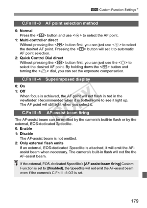 Page 179179
3 Custom Function Settings N
C.Fn III -3    AF point selection method
0: Normal
Press the < S> button and use < 9> to select the AF point.
1: Multi-controller direct Without pressing the < S> button first, you can just use < 9> to select 
the desired AF point. Pressing the < S> button will set it to automatic 
AF point selection.
2: Quick Control Dial direct Without pressing the < S> button first, you can just use the < 5> to 
select the desired AF point. By holding down the < S> button and 
turning...