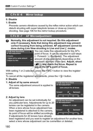 Page 180180
3 Custom Function Settings N
C.Fn III -6     Mirror lockup
0: Disable
1: Enable
Prevents camera vibrations caused by the reflex mirror action which can 
disturb shooting with super telephoto lenses or close-up (macro) 
shooting. See page 106 for the mirror lockup procedure.
C.Fn III -7     AF Microadjustment
Normally, this adjustment is not required. Do this adjustment 
only if necessary. Note that doing this adjustment may prevent 
correct focusing from being achieved. AF adjustment cannot be 
done...