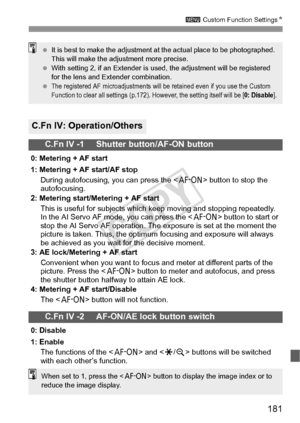 Page 181181
3 Custom Function Settings N
C.Fn IV: Operation/Others
C.Fn IV -1     Shutter button/AF-ON button
0: Metering + AF start
1: Metering + AF start/AF stop
During autofocusing, you can press the < p> button to stop the 
autofocusing.
2: Metering start/Metering + AF start
This is useful for subjects which keep moving and stopping repeatedly. 
In the AI Servo AF mode, you can press the < p> button to start or 
stop the AI Servo AF operation. The exposure is set at the moment the 
picture is taken. Thus,...