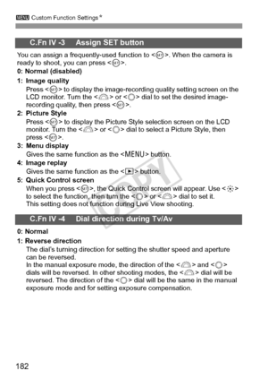 Page 182182
3 Custom Function Settings N
C.Fn IV -3     Assign SET button
You can assign a frequently-used function to < 0>. When the camera is 
ready to shoot, you can press < 0>.
0: Normal (disabled)
1: Image quality
Press < 0> to display the image-recordi ng quality setting screen on the 
LCD monitor. Turn the < 6> or < 5> dial to set the desired image-
recording quality, then press .
2: Picture Style
Press < 0> to display the Picture Styl e selection screen on the LCD 
monitor. Turn the < 6> or < 5> dial to...