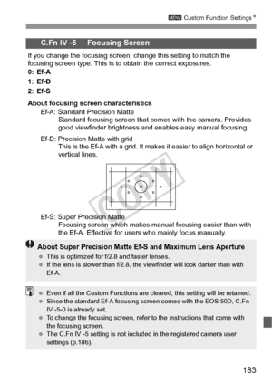 Page 183183
3 Custom Function Settings N
C.Fn IV -5     Focusing Screen
If you change the focusing screen, change this setting to match the 
focusing screen type. This is to obtain the correct exposures.
0: Ef-A
1: Ef-D
2: Ef-S
About focusing screen characteristics
Ef-A: Standard Precision Matte Standard focusing screen that comes with the camera. Provides 
good viewfinder brightness and enables easy manual focusing.
Ef-D: Precision Matte with grid This is the Ef-A with a grid. It makes it easier to align...