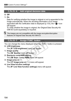 Page 184184
3 Custom Function Settings N
C.Fn IV -6     Add original decision data
0: Off
1: On
Data for verifying whether the image is original or not is appended to the 
image automatically. When the shooting information of an image 
appended with the verification data is displayed (p.133), the < L> icon 
will appear.
To verify whether the image is original, the Original Data Security Kit 
OSK-E3 (sold separately) is required.
C.Fn IV -7     Assign FUNC. button
You can change the menu displayed when the < B>...