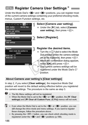 Page 186186
Under the Mode Dial’s  and < x> positions, you can register most 
of the current camera settings cont aining your preferred shooting mode, 
menus, Custom Function settings, etc.
1Select [Camera user setting].
 Under the [7 ] tab, select [Camera 
user setting ], then press < 0>.
2Select [Register].
3Register the desired items.
 Turn the  dial to select the Mode 
Dial position where the camera settings 
are to be registered, then press <
0>.
 When the confirmation dialog appears, 
select [
OK] and...