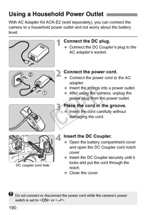 Page 190190
With AC Adapter Kit ACK-E2 (sold separately), you can connect the 
camera to a household power outlet and not worry about the battery 
level.
1Connect the DC plug.
  Connect the DC Coupler’s plug to the 
AC adapter’s socket.
2Connect the power cord.
 Connect the power cord to the AC 
adapter.
  Insert the prongs into a power outlet.
  After using the camera, unplug the 
power plug from the power outlet.
3Place the cord in the groove.
 Insert the cord carefully without 
damaging the cord.
4Insert the...