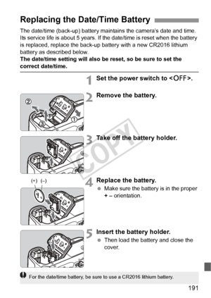 Page 191191
The date/time (back-up) battery maintains the camera’s date and time. 
Its service life is about 5 years. If the date/time is reset when the battery 
is replaced, replace the back-up battery with a new CR2016 lithium 
battery as described below.
The date/time setting will also be reset, so be sure to set the 
correct date/time.
1Set the power switch to .
2Remove the battery.
3Take off the battery holder.
4Replace the battery.
 Make sure the battery is in the proper 
+ – orientation.
5Insert the...