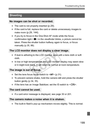 Page 199199
Troubleshooting Guide
 The card is not properly inserted (p.29).
  If the card is full, replace the card or delete unnecessary images to 
make room 
(p.29, 144).
  If you try to focus in the One-Shot AF mode while the focus 
confirmation light < o> in the viewfinder blinks, a picture cannot be 
taken. Press the shutter button halfway again to focus, or focus 
manually (p.35, 88).
  If dust is adhering to the LCD monitor, wipe with a lens cloth or soft 
cloth.
  In low or high temperatures, the LCD...