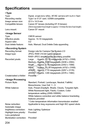 Page 204204
•TypeType:Digital, single-lens reflex, AF/AE camera with built-in flashRecording media: Type I or II CF card, UDMA-compatible
Image sensor size: 22.3 x 14.9 mm
Compatible lenses: Canon EF lenses (including EF-S lenses)
(35mm-equivalent focal length is approx.1.6 times the lens focal length)Lens mount:Canon EF mount
• Image SensorType:CMOS sensor
Effective pixels: Approx. 15.10 megapixels
Aspect ratio: 3:2
Dust delete feature: Auto, Manual, Dust Delete Data appending
• Recording SystemRecording...