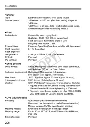 Page 206206
Specifications
•ShutterType:Electronically-controlled, focal-plane shutter
Shutter speeds: 1/8000 sec. to 1/60 sec. (Full Auto mode), X-sync at  1/250 sec.
1/8000 sec. to 30 sec., bulb (Total shutter speed range. 
Available range varies by shooting mode.)
•FlashBuilt-in flash:Retractable, auto pop-up flash
Guide No.: 13/43 (ISO 100, in meters/feet)
Flash coverage: 17mm lens angle of view
Recycling time approx. 3 sec.
External flash: EX-series Speedlite  (Functions settable with the camera)
Flash...