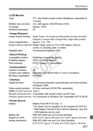 Page 207207
Specifications
•LCD MonitorType:TFT color liquid-crystal monitor (Brightness adjustable to 
7 levels)
Monitor size and dots: 3-in. with approx. 920,000 dots (VGA)
Coverage: Approx. 100%
Interface languages: 25
•Image PlaybackImage display formats:Single, Single + Info (Image-recording quality, shooting information, 
histogram), 4-image index, 9-im age index, image rotate possible
Zoom magnification: Approx. 1.5x - 10xImage browsing methods: Single image, jump by 10 or 100 images, jump by 
screen, by...