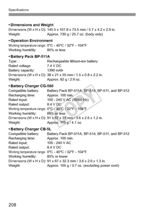 Page 208208
Specifications
• Dimensions and WeightDimensions (W x H x D): 145.5 x 107.8 x 73.5 mm / 5.7 x 4.2 x 2.9 in.
Weight: Approx. 730 g / 25.7 oz. (body only)
• Operation EnvironmentWorking temperature range: 0°C - 40°C / 32°F - 104°F
Working humidity: 85% or less
•Battery Pack BP-511AType: Rechargeable lithium-ion battery
Rated voltage: 7.4 V DC
Battery capacity: 1390 mAh
Dimensions (W x H x D): 38 x 21 x 55 mm / 1.5 x 0.8 x 2.2 in.
Weight: Approx. 82 g / 2.9 oz.
• Battery Charger CG-580Compatible...